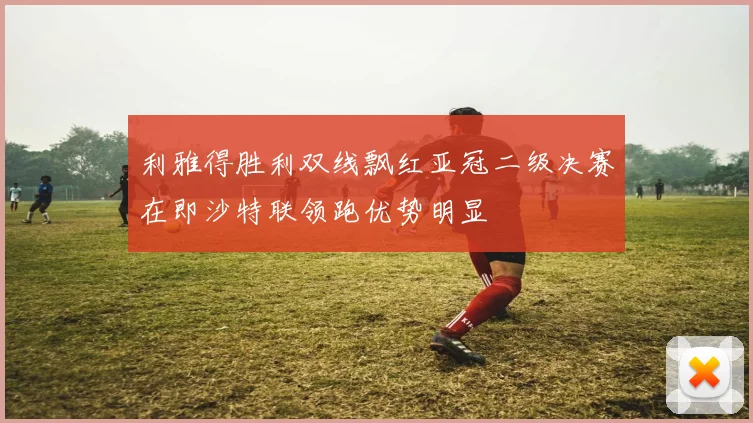 利雅得胜利双线飘红亚冠二级决赛在即沙特联领跑优势明显