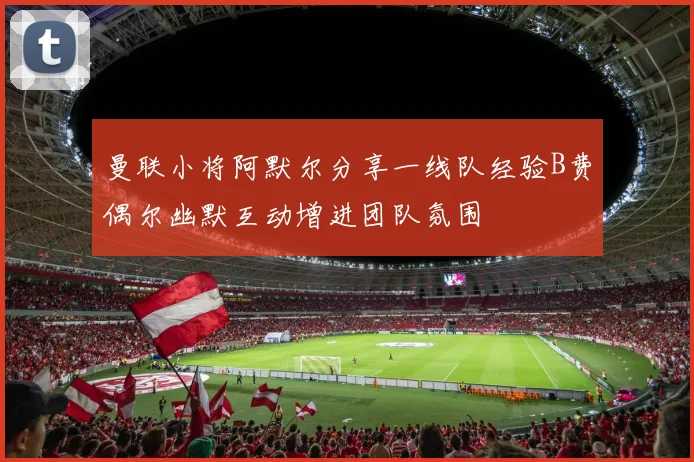 曼联小将阿默尔分享一线队经验B费偶尔幽默互动增进团队氛围